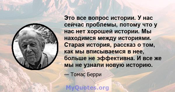 Это все вопрос истории. У нас сейчас проблемы, потому что у нас нет хорошей истории. Мы находимся между историями. Старая история, рассказ о том, как мы вписываемся в нее, больше не эффективна. И все же мы не узнали