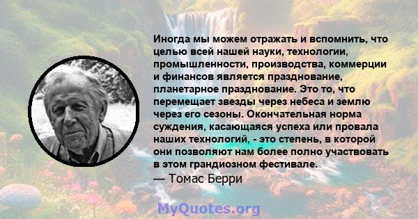 Иногда мы можем отражать и вспомнить, что целью всей нашей науки, технологии, промышленности, производства, коммерции и финансов является празднование, планетарное празднование. Это то, что перемещает звезды через