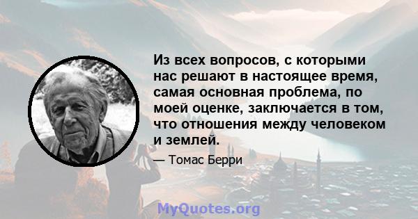 Из всех вопросов, с которыми нас решают в настоящее время, самая основная проблема, по моей оценке, заключается в том, что отношения между человеком и землей.