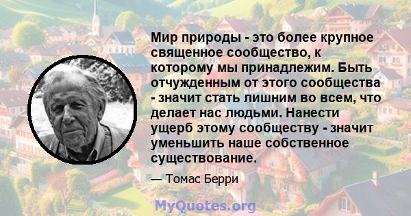 Мир природы - это более крупное священное сообщество, к которому мы принадлежим. Быть отчужденным от этого сообщества - значит стать лишним во всем, что делает нас людьми. Нанести ущерб этому сообществу - значит