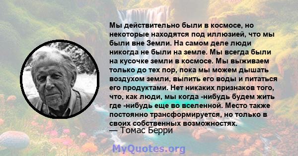 Мы действительно были в космосе, но некоторые находятся под иллюзией, что мы были вне Земли. На самом деле люди никогда не были на земле. Мы всегда были на кусочке земли в космосе. Мы выживаем только до тех пор, пока мы 