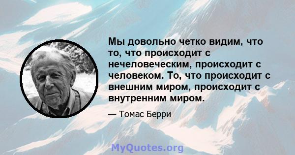 Мы довольно четко видим, что то, что происходит с нечеловеческим, происходит с человеком. То, что происходит с внешним миром, происходит с внутренним миром.