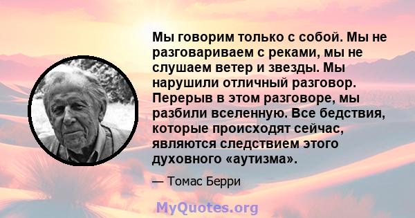 Мы говорим только с собой. Мы не разговариваем с реками, мы не слушаем ветер и звезды. Мы нарушили отличный разговор. Перерыв в этом разговоре, мы разбили вселенную. Все бедствия, которые происходят сейчас, являются