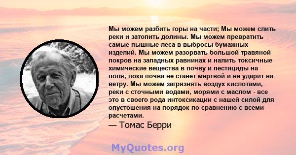 Мы можем разбить горы на части; Мы можем слить реки и затопить долины. Мы можем превратить самые пышные леса в выбросы бумажных изделий. Мы можем разорвать большой травяной покров на западных равнинах и налить токсичные 