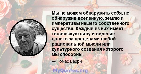 Мы не можем обнаружить себя, не обнаружив вселенную, землю и императивы нашего собственного существа. Каждый из них имеет творческую силу и видение далеко за пределами любой рациональной мысли или культурного создания