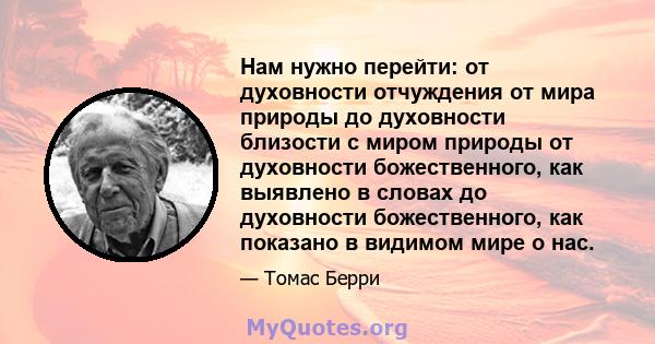 Нам нужно перейти: от духовности отчуждения от мира природы до духовности близости с миром природы от духовности божественного, как выявлено в словах до духовности божественного, как показано в видимом мире о нас.