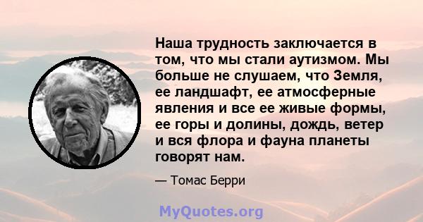 Наша трудность заключается в том, что мы стали аутизмом. Мы больше не слушаем, что Земля, ее ландшафт, ее атмосферные явления и все ее живые формы, ее горы и долины, дождь, ветер и вся флора и фауна планеты говорят нам.