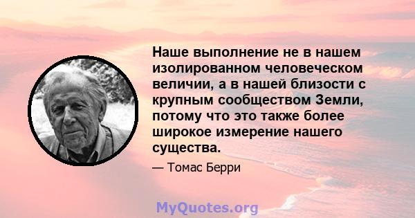 Наше выполнение не в нашем изолированном человеческом величии, а в нашей близости с крупным сообществом Земли, потому что это также более широкое измерение нашего существа.