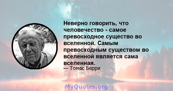 Неверно говорить, что человечество - самое превосходное существо во вселенной. Самым превосходным существом во вселенной является сама вселенная.