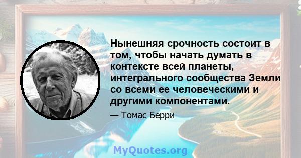 Нынешняя срочность состоит в том, чтобы начать думать в контексте всей планеты, интегрального сообщества Земли со всеми ее человеческими и другими компонентами.