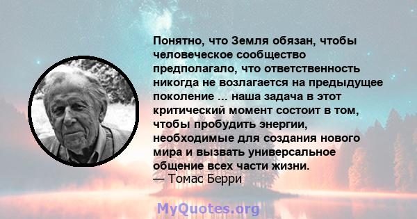 Понятно, что Земля обязан, чтобы человеческое сообщество предполагало, что ответственность никогда не возлагается на предыдущее поколение ... наша задача в этот критический момент состоит в том, чтобы пробудить энергии, 