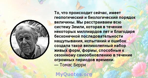 То, что происходит сейчас, имеет геологический и биологический порядок величины. Мы расстраиваем всю систему Земли, которая в течение некоторых миллиардов лет и благодаря бесконечной последовательности нащупывания,