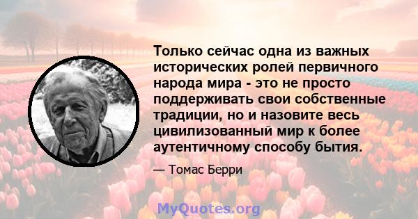 Только сейчас одна из важных исторических ролей первичного народа мира - это не просто поддерживать свои собственные традиции, но и назовите весь цивилизованный мир к более аутентичному способу бытия.