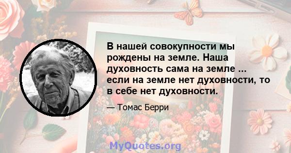 В нашей совокупности мы рождены на земле. Наша духовность сама на земле ... если на земле нет духовности, то в себе нет духовности.