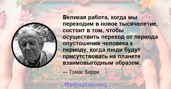 Великая работа, когда мы переходим в новое тысячелетие, состоит в том, чтобы осуществить переход от периода опустошения человека к периоду, когда люди будут присутствовать на планете взаимовыгодным образом.