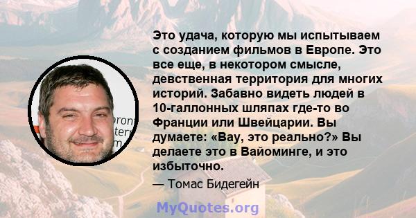 Это удача, которую мы испытываем с созданием фильмов в Европе. Это все еще, в некотором смысле, девственная территория для многих историй. Забавно видеть людей в 10-галлонных шляпах где-то во Франции или Швейцарии. Вы