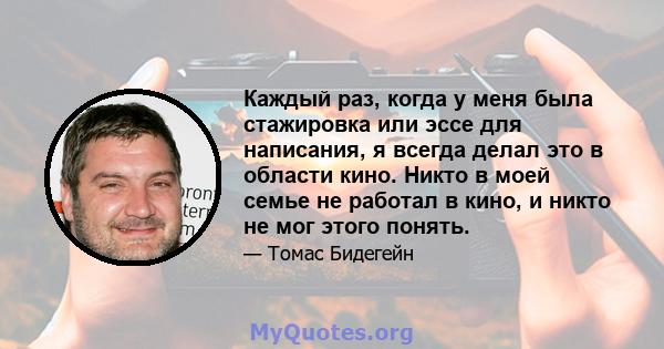 Каждый раз, когда у меня была стажировка или эссе для написания, я всегда делал это в области кино. Никто в моей семье не работал в кино, и никто не мог этого понять.