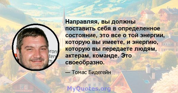 Направляя, вы должны поставить себя в определенное состояние, это все о той энергии, которую вы имеете, и энергию, которую вы передаете людям, актерам, команде. Это своеобразно.