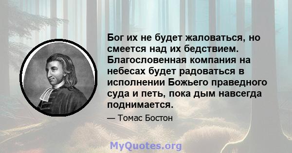 Бог их не будет жаловаться, но смеется над их бедствием. Благословенная компания на небесах будет радоваться в исполнении Божьего праведного суда и петь, пока дым навсегда поднимается.