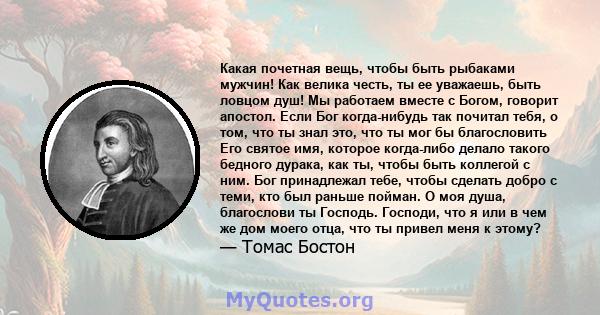 Какая почетная вещь, чтобы быть рыбаками мужчин! Как велика честь, ты ее уважаешь, быть ловцом душ! Мы работаем вместе с Богом, говорит апостол. Если Бог когда-нибудь так почитал тебя, о том, что ты знал это, что ты мог 