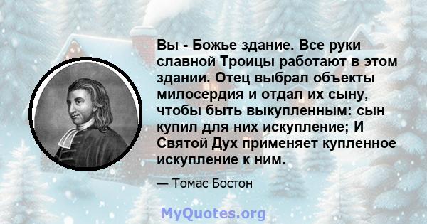 Вы - Божье здание. Все руки славной Троицы работают в этом здании. Отец выбрал объекты милосердия и отдал их сыну, чтобы быть выкупленным: сын купил для них искупление; И Святой Дух применяет купленное искупление к ним.