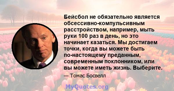 Бейсбол не обязательно является обсессивно-компульсивным расстройством, например, мыть руки 100 раз в день, но это начинает казаться. Мы достигаем точки, когда вы можете быть по-настоящему преданным, современным