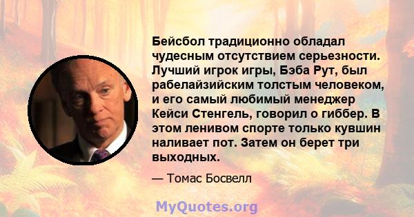 Бейсбол традиционно обладал чудесным отсутствием серьезности. Лучший игрок игры, Бэба Рут, был рабелайзийским толстым человеком, и его самый любимый менеджер Кейси Стенгель, говорил о гиббер. В этом ленивом спорте