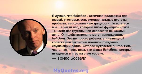 Я думаю, что бейсбол - отличная поддержка для людей, у которых есть эмоциональные пустоты, пробелы, эмоциональные трудности. То есть все мы. Те части нас, которые плохо функционируют. Те части нас грустны или депрессии