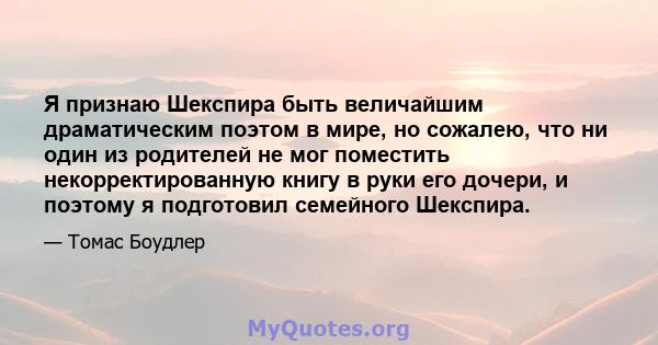 Я признаю Шекспира быть величайшим драматическим поэтом в мире, но сожалею, что ни один из родителей не мог поместить некорректированную книгу в руки его дочери, и поэтому я подготовил семейного Шекспира.