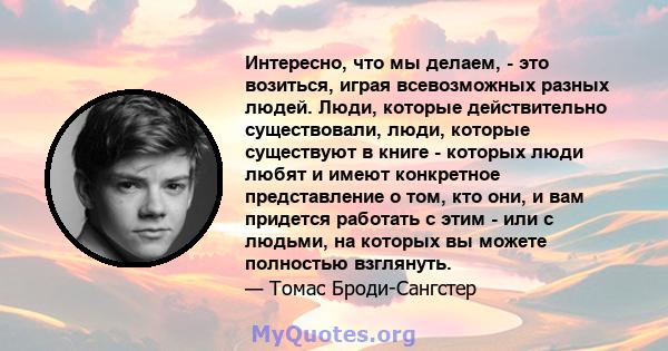 Интересно, что мы делаем, - это возиться, играя всевозможных разных людей. Люди, которые действительно существовали, люди, которые существуют в книге - которых люди любят и имеют конкретное представление о том, кто они, 