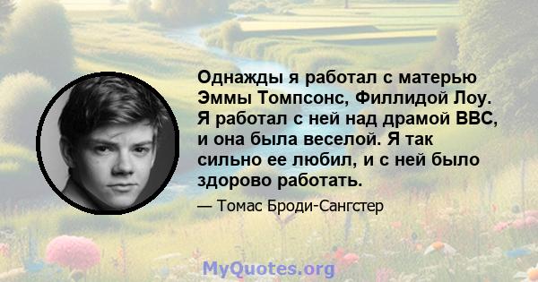 Однажды я работал с матерью Эммы Томпсонс, Филлидой Лоу. Я работал с ней над драмой BBC, и она была веселой. Я так сильно ее любил, и с ней было здорово работать.