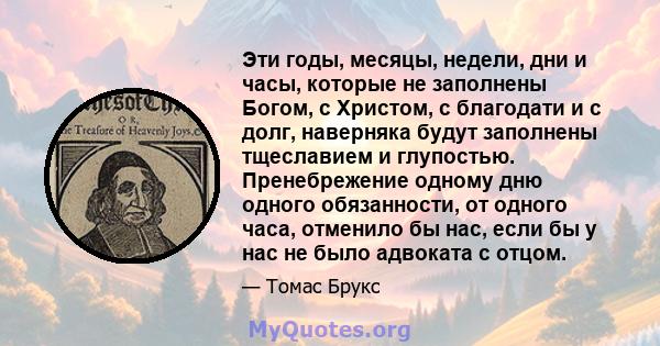 Эти годы, месяцы, недели, дни и часы, которые не заполнены Богом, с Христом, с благодати и с долг, наверняка будут заполнены тщеславием и глупостью. Пренебрежение одному дню одного обязанности, от одного часа, отменило