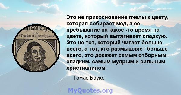 Это не прикосновение пчелы к цвету, которая собирает мед, а ее пребывание на какое -то время на цвете, который вытягивает сладкую. Это не тот, который читает больше всего, а тот, кто размышляет больше всего, это докажет 