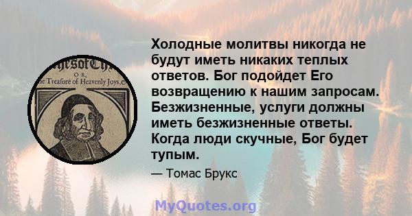 Холодные молитвы никогда не будут иметь никаких теплых ответов. Бог подойдет Его возвращению к нашим запросам. Безжизненные, услуги должны иметь безжизненные ответы. Когда люди скучные, Бог будет тупым.