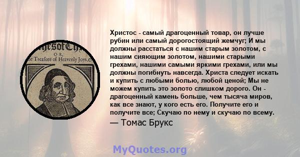 Христос - самый драгоценный товар, он лучше рубин или самый дорогостоящий жемчуг; И мы должны расстаться с нашим старым золотом, с нашим сияющим золотом, нашими старыми грехами, нашими самыми яркими грехами, или мы