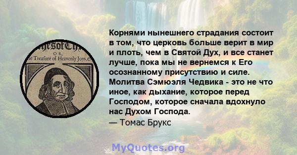 Корнями нынешнего страдания состоит в том, что церковь больше верит в мир и плоть, чем в Святой Дух, и все станет лучше, пока мы не вернемся к Его осознанному присутствию и силе. Молитва Сэмюэля Чедвика - это не что