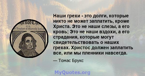 Наши грехи - это долги, которые никто не может заплатить, кроме Христа. Это не наши слезы, а его кровь; Это не наши вздохи, а его страдания, которые могут свидетельствовать о наших грехах. Христос должен заплатить все,