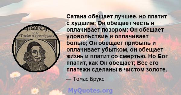 Сатана обещает лучшее, но платит с худшим; Он обещает честь и оплачивает позором; Он обещает удовольствие и оплачивает болью; Он обещает прибыль и оплачивает убытком, он обещает жизнь и платит со смертью. Но Бог платит, 