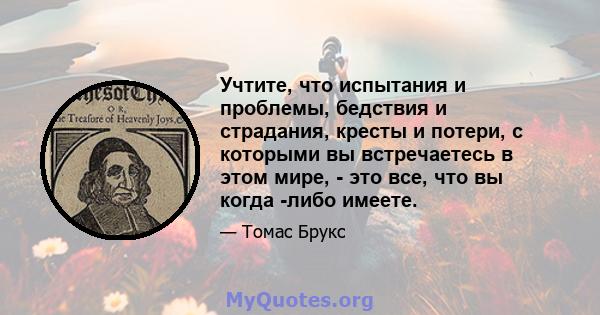 Учтите, что испытания и проблемы, бедствия и страдания, кресты и потери, с которыми вы встречаетесь в этом мире, - это все, что вы когда -либо имеете.