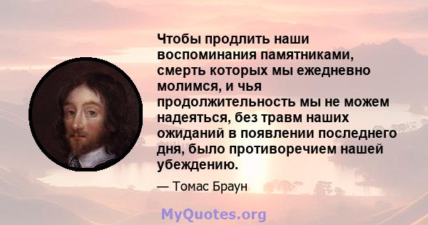 Чтобы продлить наши воспоминания памятниками, смерть которых мы ежедневно молимся, и чья продолжительность мы не можем надеяться, без травм наших ожиданий в появлении последнего дня, было противоречием нашей убеждению.