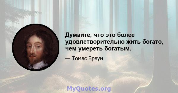 Думайте, что это более удовлетворительно жить богато, чем умереть богатым.