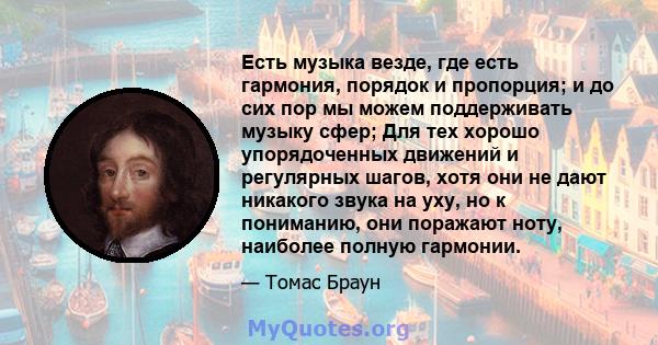 Есть музыка везде, где есть гармония, порядок и пропорция; и до сих пор мы можем поддерживать музыку сфер; Для тех хорошо упорядоченных движений и регулярных шагов, хотя они не дают никакого звука на уху, но к