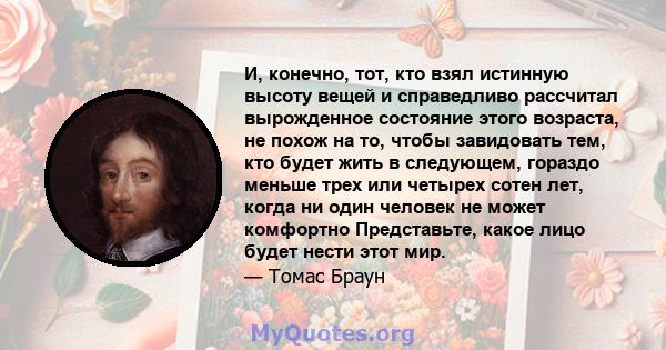 И, конечно, тот, кто взял истинную высоту вещей и справедливо рассчитал вырожденное состояние этого возраста, не похож на то, чтобы завидовать тем, кто будет жить в следующем, гораздо меньше трех или четырех сотен лет,