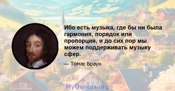 Ибо есть музыка, где бы ни была гармония, порядок или пропорция, и до сих пор мы можем поддерживать музыку сфер.