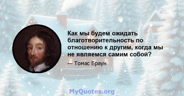 Как мы будем ожидать благотворительность по отношению к другим, когда мы не являемся самим собой?