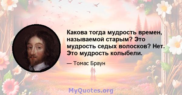 Какова тогда мудрость времен, называемой старым? Это мудрость седых волосков? Нет. Это мудрость колыбели.