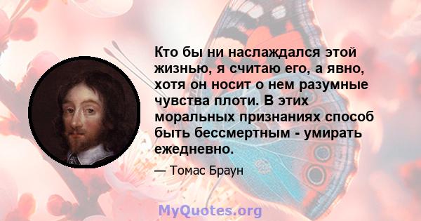 Кто бы ни наслаждался этой жизнью, я считаю его, а явно, хотя он носит о нем разумные чувства плоти. В этих моральных признаниях способ быть бессмертным - умирать ежедневно.