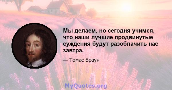 Мы делаем, но сегодня учимся, что наши лучшие продвинутые суждения будут разоблачить нас завтра.