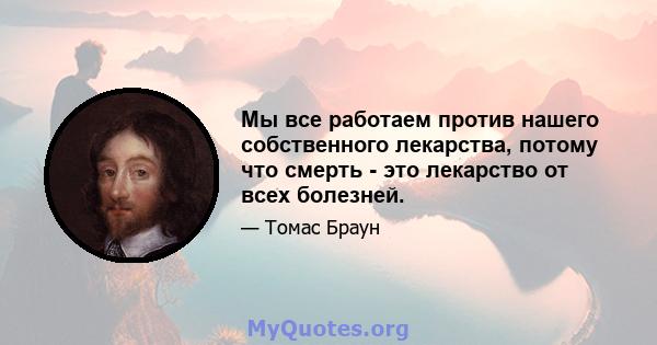 Мы все работаем против нашего собственного лекарства, потому что смерть - это лекарство от всех болезней.