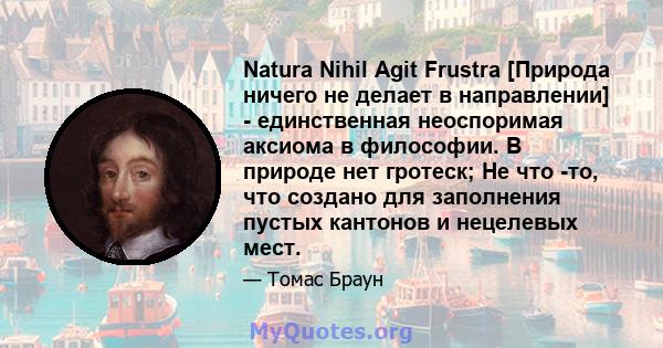 Natura Nihil Agit Frustra [Природа ничего не делает в направлении] - единственная неоспоримая аксиома в философии. В природе нет гротеск; Не что -то, что создано для заполнения пустых кантонов и нецелевых мест.